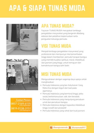 APA & SIAPA TUNAS MUDA
APA TUNAS MUDA?
YayasanTUNAS MUDA merupakan lembaga
pengabdian masyarakat yang bergerak dibidang
edukasi dan pelatihan kepemudaan serta
penguatan keluarga pemuda.
Menjadi lembaga pengabdian masyarakat yang
profesional dan mempunyai nilai kemanfaatan
tinggi dalam membentuk pemuda harapan bangsa
yang memiliki kualitas spiritual, moral, intelektual,
dan jasmani yang tinggi, untuk kemajuan dan
kemakmuran bangsa lahir batin
VISI TUNAS MUDA
MISI TUNAS MUDA
Pemuda Indonesia yang ber-Ketuhanan Yang
Maha Esa dengan teguh dan taat pada
agamanya.
Pemuda Indonesia yang bermoral tinggi, peka
sosial, berkemanusiaan, adil, dan beradab.
Pemuda Indonesia yang menjunjung persatuan
umat dan persatuan bangsa.
Pemuda Indonesia dengan kapasitas intelektual
tinggi, kreatif dan produktif.
Pemuda Indonesia yang sehat dan kuat jasmani.
Mengusahakan dengan segenap daya upaya untuk
menghasilkan:
 