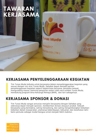 KERJASAMA PENYELENGGARAAN KEGIATAN
Tim Tunas Muda terbuka untuk kerjasama dalam menyelenggarakan kegiatan yang
sesuai dengan visi misi Tunas Muda. Sahabat dapat menjadi partner
penyelenggaraan kegiatan seperti kepanitiaan bersama, penyedia tempat,
mengundang massa, meminta pengisian materi oleh nara sumber Tunas Muda,
mendukung program Bina Keluarga Remaja (BKR), dan lain sebagainya.
KERJASAMA SPONSOR & DONASI
Tim Tunas Muda sangat antusias menjalin kerjasama dengan Sahabat yang
sekiranya dapat menjadi sponsor, memberikan donasi ataupun produk. Sebuah
kerjasama yang bermakna, saling menyokong, dan saling mengembangkan kebaikan-
kebaikan dalam masyarakat, utamanya keberdayaan, kekuatan, dan kesehatan lahir
batin pemuda sebagai modal bangsa untuk menjadi lebih makmur.
TAWARAN
KERJASAMA
 