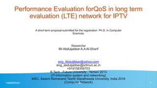 <date/time> <footer> 1
Performance Evaluation forQoS in long term
evaluation (LTE) network for IPTV
A short term proposal submitted for the registration Ph.D. in Computer
Sciences.
Researcher
Mr.Abduljabbar A.A Al-Sharif
eng_Abduljbbar@yahoo.com
eng_abduljabbar@srtmun.ac.in
+919158356703
B.Tech , Future University , Yemen 2013
(IT-Information system and networking)
MSC. Swami Ramanand Teerth Marathwada University, India 2016
(Computer Network)
 