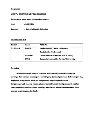 Kegiatan 
WAKTU DAN TEMPAT PELAKSANAAN 
Acara yang akan kami laksanakan pada : 
Hari : 3/10/2014 
Tempat : Brickfields (Little India) 
Susunan acara 
Tarikh Masa Aktiviti 
3/10/2014 9:00PG 
10:30PG 
6PTG 
Berkumpul di Taylor University 
Bertolak ke KL Sentral 
Lawatan ke Brickfields (Little India) 
Bersedia kembali ke Taylor University 
Penutup 
Adalah diharapkan agar lawatan ini dapat dilaksanakan dengan 
jayanya dan berjaya mencapai objektif yang telah digariskan. Sehubungan itu, 
kejayaan program ini amatlah bergantung kepada peranan dan 
tanggungjawab masing-masing bagi memastikan aktiviti program berjalan 
dengan lancar dan berkesan. Semoga aktiviti ini dapat dimanfaatkan oleh 
semua peserta yang terlibat. 
 