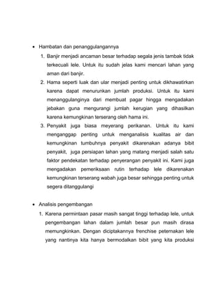 • Hambatan dan penanggulangannya
   1. Banjir menjadi ancaman besar terhadap segala jenis tambak tidak
     terkecuali lele. Untuk itu sudah jelas kami mencari lahan yang
     aman dari banjir.
   2. Hama seperti luak dan ular menjadi penting untuk dikhawatirkan
     karena dapat menurunkan jumlah produksi. Untuk itu kami
     menanggulanginya dari membuat pagar hingga mengadakan
     jebakan guna mengurangi jumlah kerugian yang dihasilkan
     karena kemungkinan terserang oleh hama ini.
   3. Penyakit juga biasa meyerang perikanan. Untuk itu kami
     menganggap penting untuk menganalisis kualitas air dan
     kemungkinan tumbuhnya penyakit dikarenakan adanya bibit
     penyakit, juga persiapan lahan yang matang menjadi salah satu
     faktor pendekatan terhadap penyerangan penyakit ini. Kami juga
     mengadakan pemeriksaan rutin terhadap lele dikarenakan
     kemungkinan terserang wabah juga besar sehingga penting untuk
     segera ditanggulangi


• Analisis pengembangan
  1. Karena permintaan pasar masih sangat tinggi terhadap lele, untuk
     pengembangan lahan dalam jumlah besar pun masih dirasa
     memungkinkan. Dengan diciptakannya frenchise peternakan lele
     yang nantinya kita hanya bermodalkan bibit yang kita produksi
 