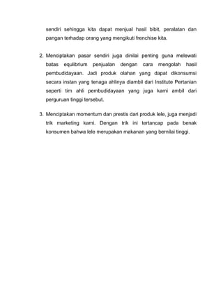 sendiri sehingga kita dapat menjual hasil bibit, peralatan dan
  pangan terhadap orang yang mengikuti frenchise kita.


2. Menciptakan pasar sendiri juga dinilai penting guna melewati
  batas   equlibrium   penjualan   dengan   cara   mengolah    hasil
  pembudidayaan. Jadi produk olahan yang dapat dikonsumsi
  secara instan yang tenaga ahlinya diambil dari Institute Pertanian
  seperti tim ahli pembudidayaan yang juga kami ambil dari
  perguruan tinggi tersebut.

3. Menciptakan momentum dan prestis dari produk lele, juga menjadi
  trik marketing kami. Dengan trik ini tertancap pada benak
  konsumen bahwa lele merupakan makanan yang bernilai tinggi.
 