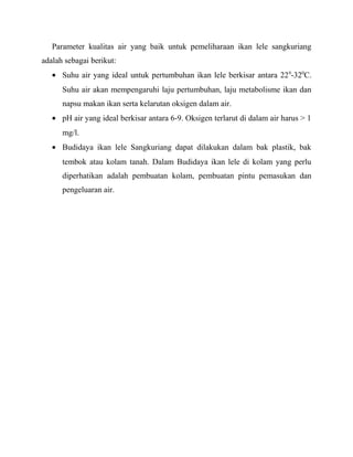 Parameter kualitas air yang baik untuk pemeliharaan ikan lele sangkuriang
adalah sebagai berikut:
   • Suhu air yang ideal untuk pertumbuhan ikan lele berkisar antara 22 0-320C.
      Suhu air akan mempengaruhi laju pertumbuhan, laju metabolisme ikan dan
      napsu makan ikan serta kelarutan oksigen dalam air.
   • pH air yang ideal berkisar antara 6-9. Oksigen terlarut di dalam air harus > 1
      mg/l.
   • Budidaya ikan lele Sangkuriang dapat dilakukan dalam bak plastik, bak
      tembok atau kolam tanah. Dalam Budidaya ikan lele di kolam yang perlu
      diperhatikan adalah pembuatan kolam, pembuatan pintu pemasukan dan
      pengeluaran air.
 