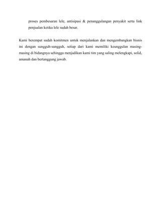proses pembesaran lele, antisipasi & penanggulangan penyakit serta link
      penjualan ketika lele sudah besar.


Kami berempat sudah komitmen untuk menjalankan dan mengembangkan bisnis
ini dengan sungguh-sungguh, setiap dari kami memiliki keunggulan masing-
masing di bidangnya sehingga menjadikan kami tim yang saling melengkapi, solid,
amanah dan bertanggung jawab.
 