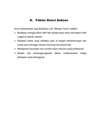 4. Faktor Kunci Sukses

Kunci keberhasilan bagi Budidaya Lele ”Mantap Tenan” adalah :
• Budidaya menggunakan bibit lele sangkuriang yang merupakan bibit
  unggul di daerah Jakarta
• Keadaan kolam yang strategis yaitu di tengah perkampungan dan
  cukup luas sehingga mampu menampung banyak lele.
• Manajemen keuangan dan sumber daya manusia yang profesional
• Disiplin   dan   bertanggungjawab   dalam   melaksanakan      setiap
  pekerjaan yang ditanggung
 