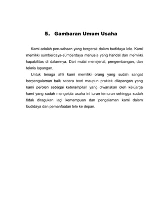 5. Gambaran Umum Usaha


  Kami adalah perusahaan yang bergerak dalam budidaya lele. Kami
memiliki sumberdaya-sumberdaya manusia yang handal dan memiliki
kapabilitas di dalamnya. Dari mulai menejerial, pengembangan, dan
teknis lapangan.
  Untuk tenaga ahli kami memiliki orang yang sudah sangat
berpengalaman baik secara teori maupun praktek dilapangan yang
kami peroleh sebagai keterampilan yang diwariskan oleh keluarga
kami yang sudah mengelola usaha ini turun temurun sehingga sudah
tidak diragukan lagi kemampuan dan pengalaman kami dalam
budidaya dan pemanfaatan lele ke depan.
 
