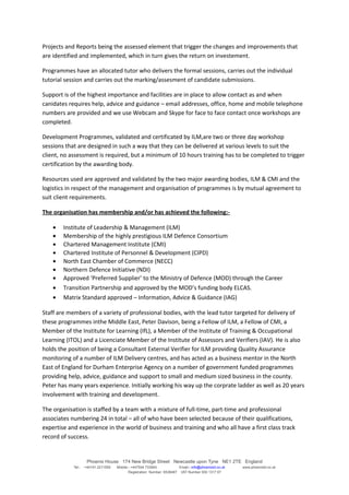 Projects and Reports being the assessed element that trigger the changes and improvements that
are identified and implemented, which in turn gives the return on investement.

Programmes have an allocated tutor who delivers the formal sessions, carries out the individual
tutorial session and carries out the marking/assesment of candidate submissions.

Support is of the highest importance and facilities are in place to allow contact as and when
canidates requires help, advice and guidance – email addresses, office, home and mobile telephone
numbers are provided and we use Webcam and Skype for face to face contact once workshops are
completed.

Development Programmes, validated and certificated by ILM,are two or three day workshop
sessions that are designed in such a way that they can be delivered at various levels to suit the
client, no assessment is required, but a minimum of 10 hours training has to be completed to trigger
certification by the awarding body.

Resources used are approved and validated by the two major awarding bodies, ILM & CMI and the
logistics in respect of the management and organisation of programmes is by mutual agreement to
suit client requirements.

The organisation has membership and/or has achieved the following:-

    •   Institute of Leadership & Management (ILM)
    •   Membership of the highly prestigious ILM Defence Consortium
    •   Chartered Management Institute (CMI)
    •   Chartered Institute of Personnel & Development (CIPD)
    •   North East Chamber of Commerce (NECC)
    •   Northern Defence Initiative (NDI)
    •   Approved ‘Preferred Supplier’ to the Ministry of Defence (MOD) through the Career
    •   Transition Partnership and approved by the MOD’s funding body ELCAS.
    •   Matrix Standard approved – Information, Advice & Guidance (IAG)

Staff are members of a variety of professional bodies, with the lead tutor targeted for delivery of
these programmes inthe Middle East, Peter Davison, being a Fellow of ILM, a Fellow of CMI, a
Member of the Institute for Learning (IfL), a Member of the Institute of Training & Occupational
Learning (ITOL) and a Licenciate Member of the Institute of Assessors and Verifiers (IAV). He is also
holds the position of being a Consultant External Verifier for ILM providing Quality Assurance
monitoring of a number of ILM Delivery centres, and has acted as a business mentor in the North
East of England for Durham Enterprise Agency on a number of government funded programmes
providing help, advice, guidance and support to small and medium sized business in the county.
Peter has many years experience. Initially working his way up the corprate ladder as well as 20 years
involvement with training and development.

The organisation is staffed by a team with a mixture of full-time, part-time and professional
associates numbering 24 in total – all of who have been selected because of their qualifications,
expertise and experience in the world of business and training and who all have a first class track
record of success.


                     Phoenix House 174 New Bridge Street Newcastle upon Tyne NE1 2TE England
            Tel:-   +44191 2211559   Mobile:- +447504 733945             Email:- info@phoenixtd.co.uk   www.phoenixtd.co.uk
                                            Registration Number: 6538487 VAT Number 930 1317 67
 