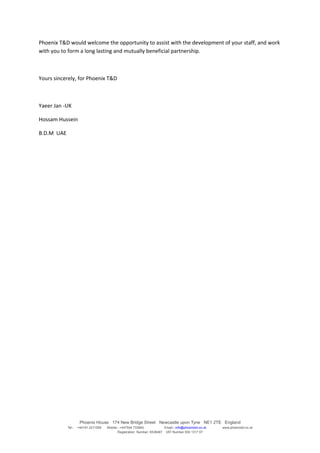 Phoenix T&D would welcome the opportunity to assist with the development of your staff, and work
with you to form a long lasting and mutually beneficial partnership.



Yours sincerely, for Phoenix T&D



Yaeer Jan -UK

Hossam Hussein

B.D.M UAE




                     Phoenix House 174 New Bridge Street Newcastle upon Tyne NE1 2TE England
            Tel:-   +44191 2211559   Mobile:- +447504 733945             Email:- info@phoenixtd.co.uk   www.phoenixtd.co.uk
                                            Registration Number: 6538487 VAT Number 930 1317 67
 