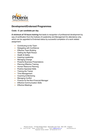 Development/Endorsed Programmes
Costs - £- per candidate per day

A minimum of 10 hours training that leads to recognition of professional development by
way of certification from the Institute of Leadership and Management for attendance only,
which can be upgraded to Endorsed status by successful completion of a work related
assignment.

   •   Contributing to the Team
   •   Delegating with Confidence
   •   Effective Team Building
   •   Getting the Right Person
   •   Health & Safety
   •   Inspiring Leadership
   •   Managing Change
   •   Powerful Business Presentations
   •   Planning Effective Training
   •   Human Resource Planning
   •   Positive Appraisal Skills
   •   Training the Trainer
   •   Time Management
   •   Coaching & Mentoring
   •   Managing Conflict
   •   Finance for the Non-Financial Manager
   •   Effective Communication Skills
   •   Effective Meetings




                   Phoenix House 174 New Bridge Street Newcastle upon Tyne NE1 2TE England
          Tel:-   +44191 2211559   Mobile:- +447504 733945             Email:- info@phoenixtd.co.uk   www.phoenixtd.co.uk
                                          Registration Number: 6538487 VAT Number 930 1317 67
 