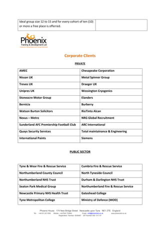 Ideal group size 12 to 15 and for every cohort of ten (10)
or more a free place is offerred.




                                                   Corporate Clients
                                                                PRIVATE

AMEC                                                                    Chesapeake Corporation

Nissan UK                                                               Metal Spinner Group

Treves UK                                                               Draeger UK

Unipres UK                                                              Wessington Cryogenics

Stoneacre Motor Group                                                   Elanders

Bernicia                                                                Burberry

Watson Burton Solicitors                                                RioTinto Alcan

Nexus – Metro                                                           NRG Global Recruitment

Sunderland AFC Premiership Football Club                                ARC International

Quays Security Services                                                 Total maintainance & Engineering

International Paints                                                    Siemens



                                                         PUBLIC SECTOR



Tyne & Wear Fire & Rescue Service                                       Cumbria Fire & Rescue Service

Northumberland County Council                                           North Tyneside Council

Northumberland NHS Trust                                                Durham & Darlington NHS Trust

Seaton Park Medical Group                                               Northumberland Fire & Rescue Service

Newcastle Primary NHS Health Trust                                      Gateshead College

Tyne Metropolitan College                                               Ministry of Defence (MOD)


                     Phoenix House 174 New Bridge Street Newcastle upon Tyne NE1 2TE England
            Tel:-   +44191 2211559   Mobile:- +447504 733945             Email:- info@phoenixtd.co.uk   www.phoenixtd.co.uk
                                            Registration Number: 6538487 VAT Number 930 1317 67
 