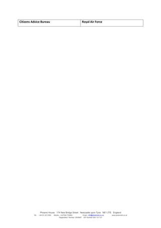 Citizens Advice Bureau                                                Royal Air Force




                   Phoenix House 174 New Bridge Street Newcastle upon Tyne NE1 2TE England
          Tel:-   +44191 2211559   Mobile:- +447504 733945             Email:- info@phoenixtd.co.uk   www.phoenixtd.co.uk
                                          Registration Number: 6538487 VAT Number 930 1317 67
 