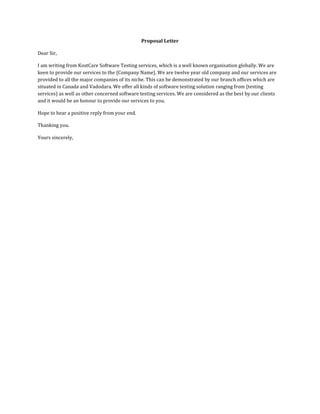 Proposal Letter
Dear Sir,
I am writing from KostCare Software Testing services, which is a well known organisation globally. We are
keen to provide our services to the {Company Name}. We are twelve year old company and our services are
provided to all the major companies of its niche. This can be demonstrated by our branch offices which are
situated in Canada and Vadodara. We offer all kinds of software testing solution ranging from {testing
services} as well as other concerned software testing services. We are considered as the best by our clients
and it would be an honour to provide our services to you.
Hope to hear a positive reply from your end.
Thanking you.
Yours sincerely,
 
