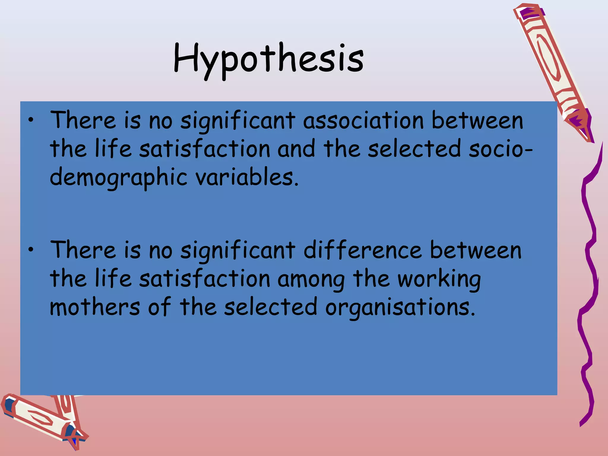 Hypothesis
• There is no significant association between
the life satisfaction and the selected sociodemographic variables.
• There is no significant difference between
the life satisfaction among the working
mothers of the selected organisations.

 