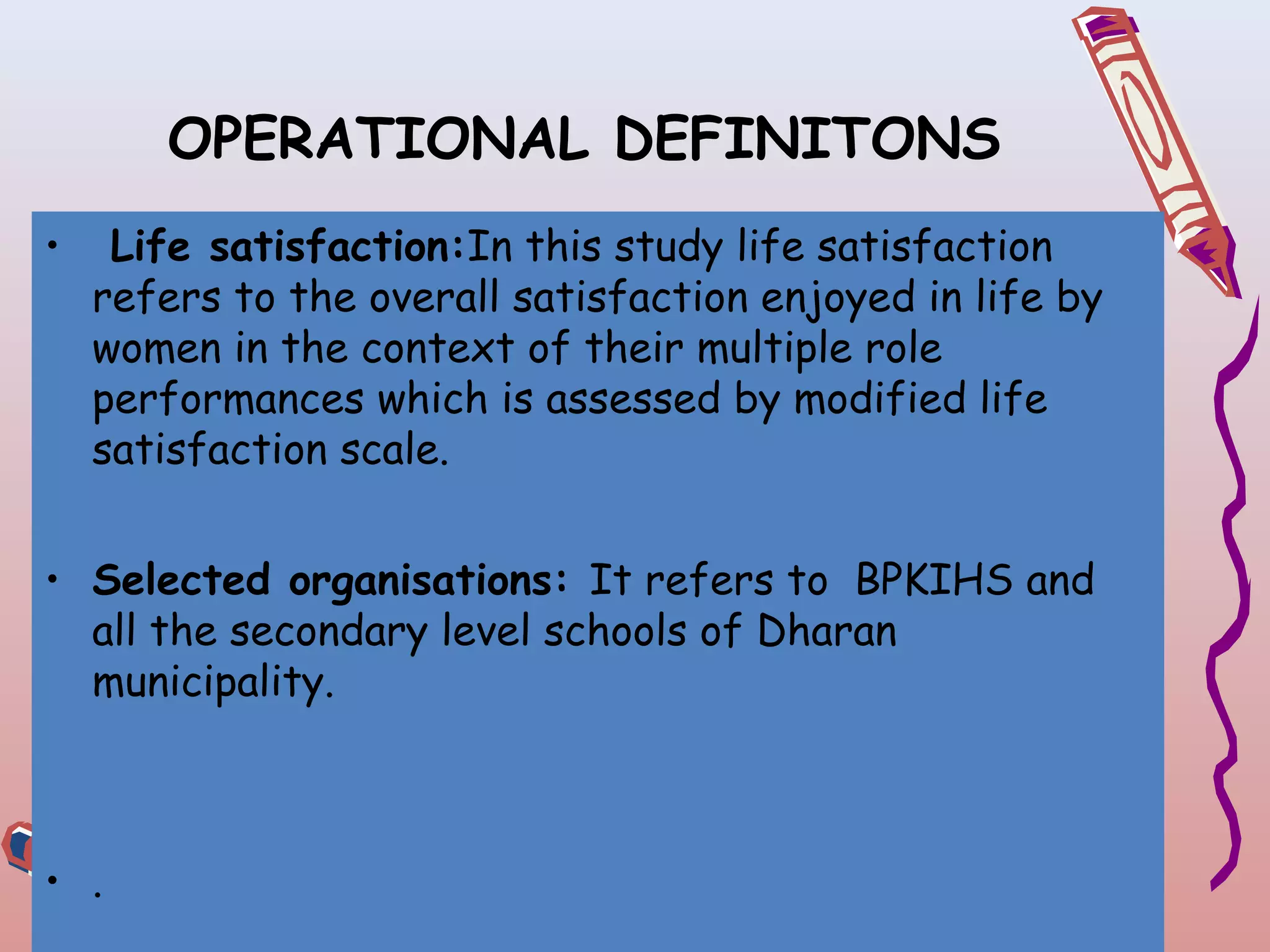 OPERATIONAL DEFINITONS
•

Life satisfaction:In this study life satisfaction
refers to the overall satisfaction enjoyed in life by
women in the context of their multiple role
performances which is assessed by modified life
satisfaction scale.

• Selected organisations: It refers to BPKIHS and
all the secondary level schools of Dharan
municipality.

• .

 