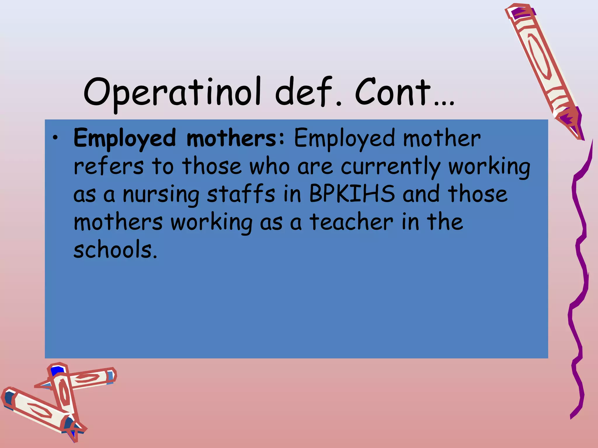 Operatinol def. Cont…
• Employed mothers: Employed mother
refers to those who are currently working
as a nursing staffs in BPKIHS and those
mothers working as a teacher in the
schools.

 