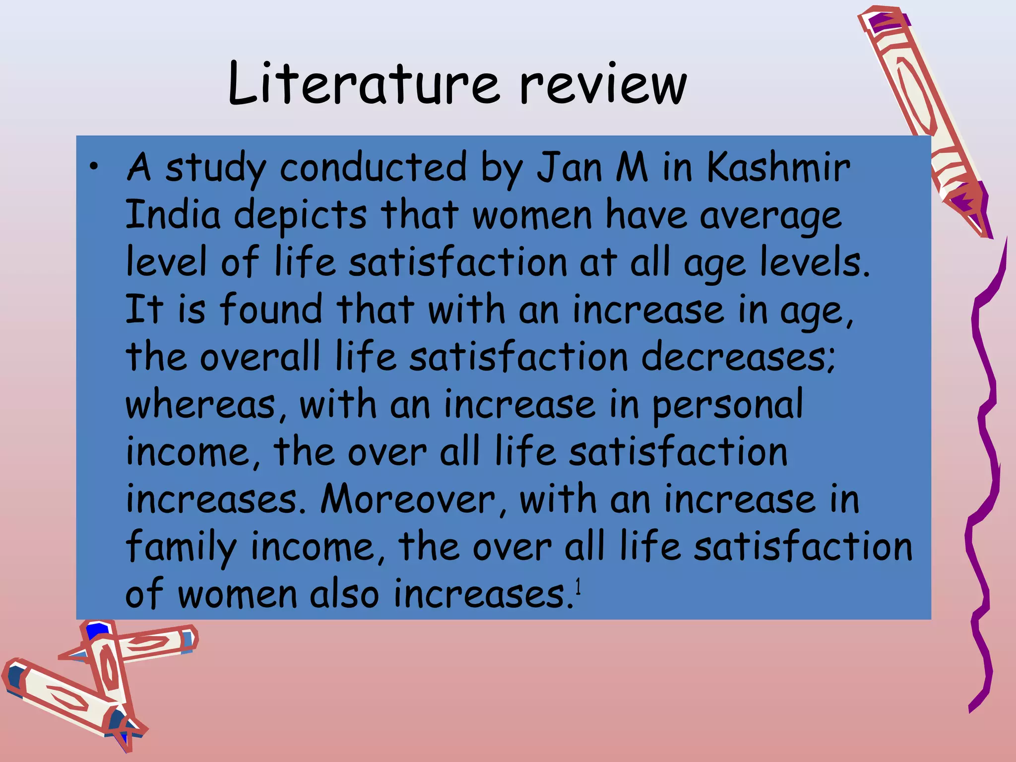 Literature review
• A study conducted by Jan M in Kashmir
India depicts that women have average
level of life satisfaction at all age levels.
It is found that with an increase in age,
the overall life satisfaction decreases;
whereas, with an increase in personal
income, the over all life satisfaction
increases. Moreover, with an increase in
family income, the over all life satisfaction
of women also increases.1

 