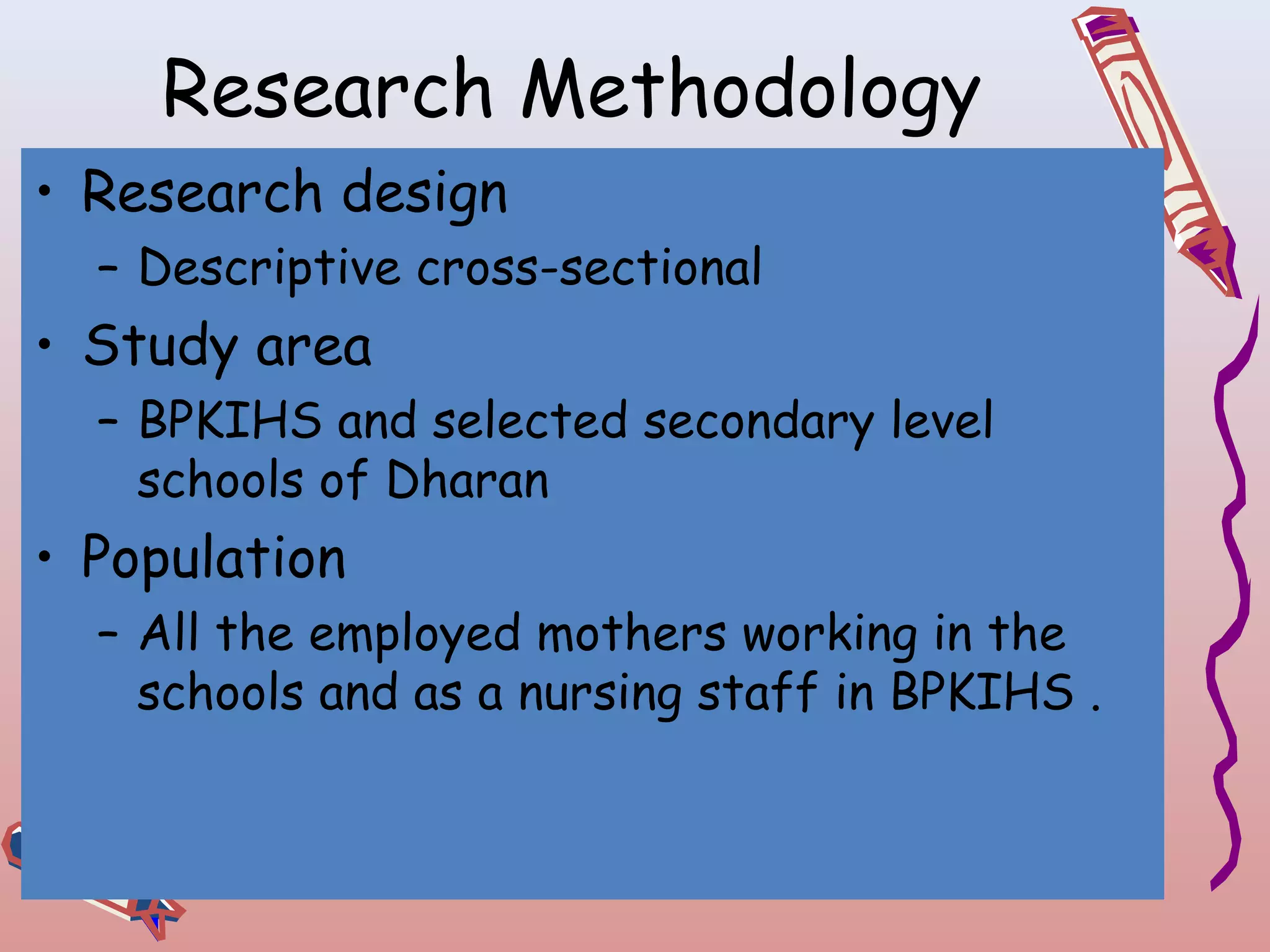 Research Methodology
• Research design
– Descriptive cross-sectional

• Study area
– BPKIHS and selected secondary level
schools of Dharan

• Population
– All the employed mothers working in the
schools and as a nursing staff in BPKIHS .

 
