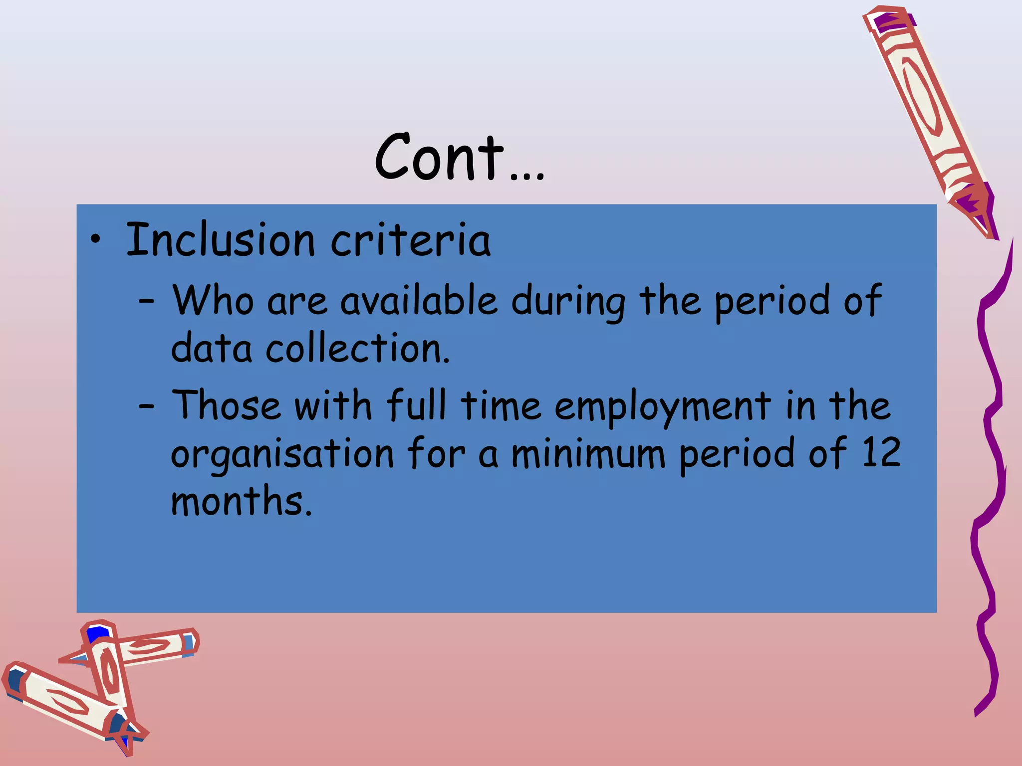 Cont…
• Inclusion criteria
– Who are available during the period of
data collection.
– Those with full time employment in the
organisation for a minimum period of 12
months.

 
