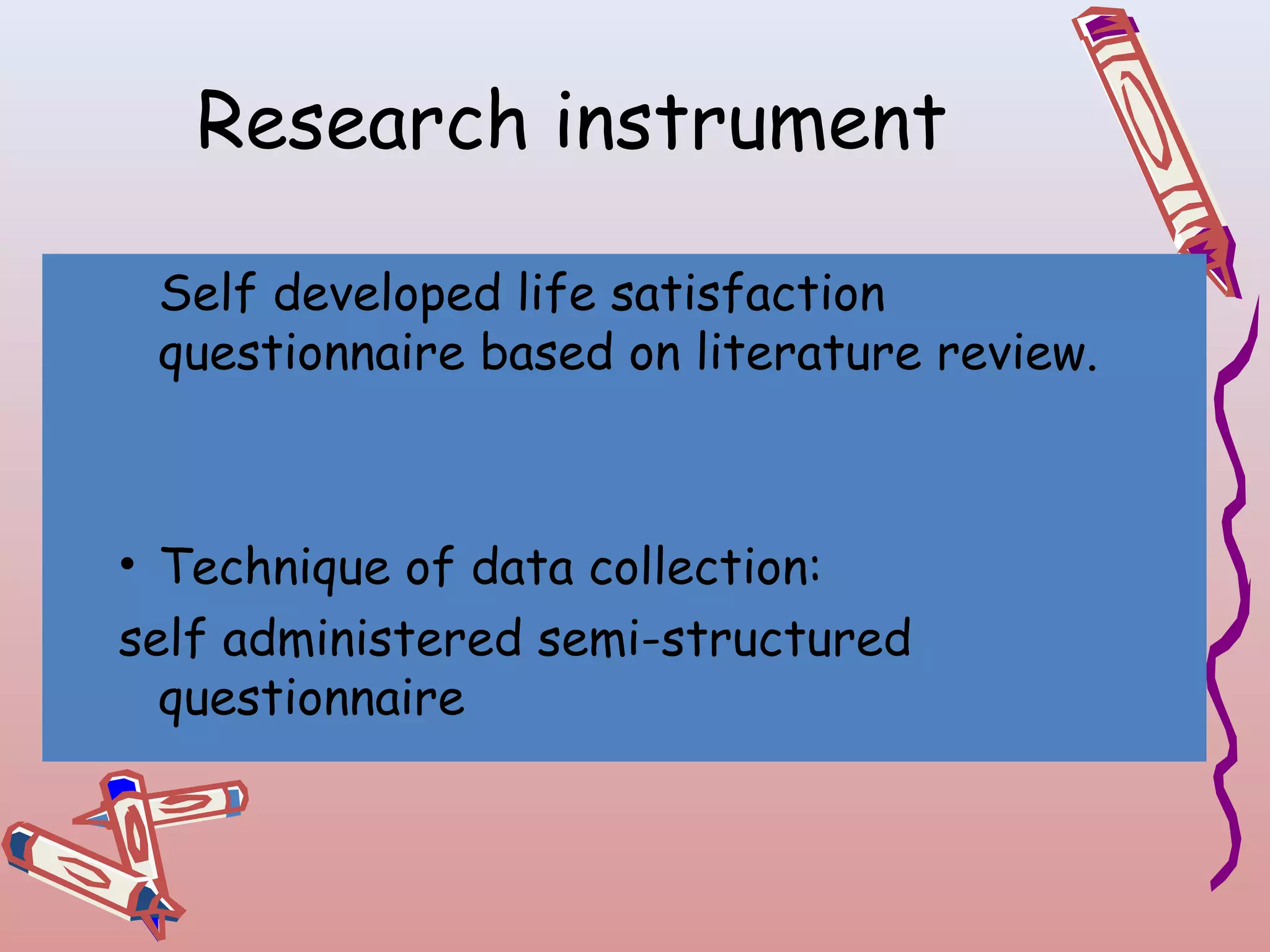 Research instrument
Self developed life satisfaction
questionnaire based on literature review.

• Technique of data collection:
self administered semi-structured
questionnaire

 