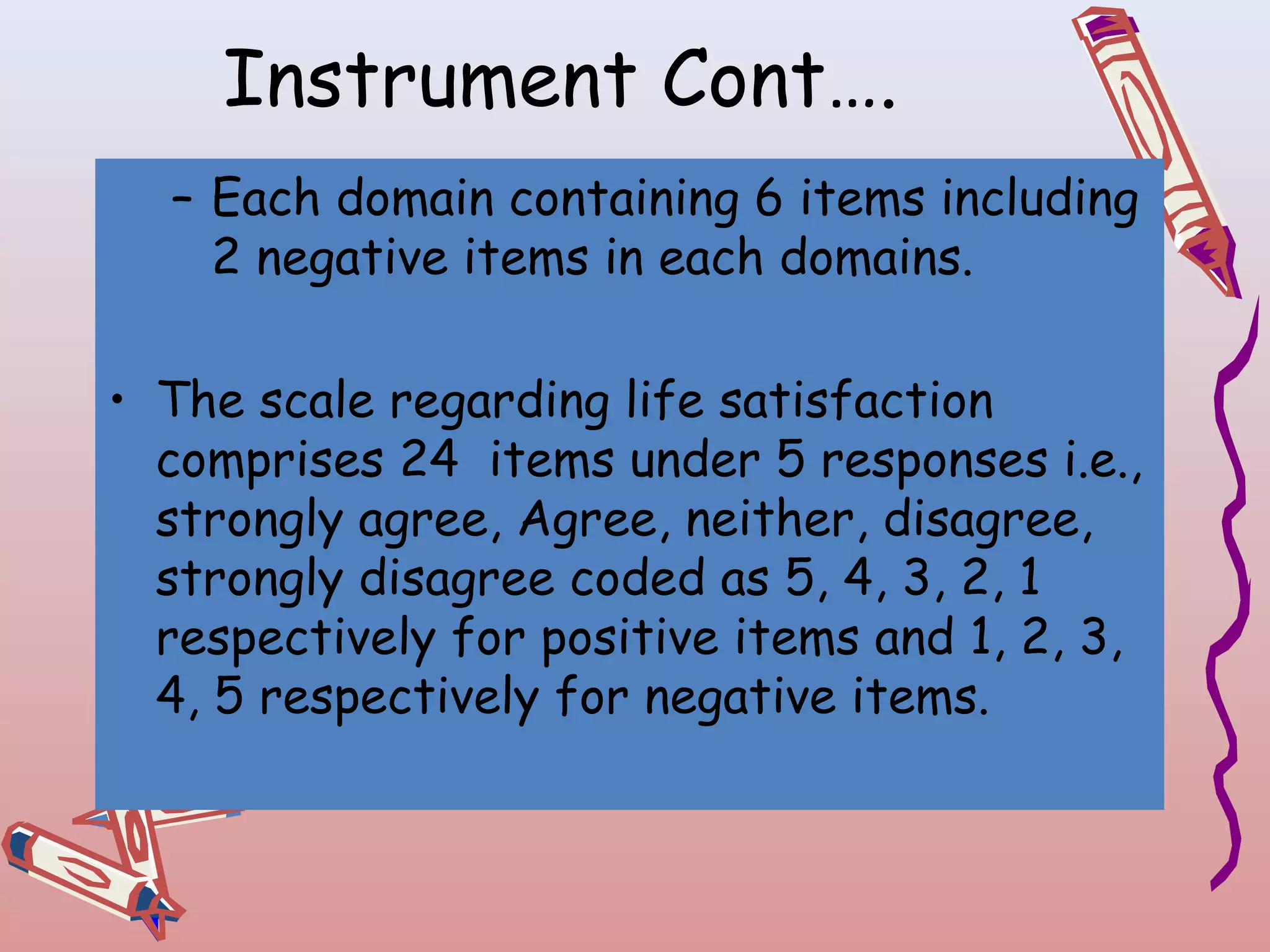 Instrument Cont….
– Each domain containing 6 items including
2 negative items in each domains.
 
• The scale regarding life satisfaction
comprises 24 items under 5 responses i.e.,
strongly agree, Agree, neither, disagree,
strongly disagree coded as 5, 4, 3, 2, 1
respectively for positive items and 1, 2, 3,
4, 5 respectively for negative items.

 
