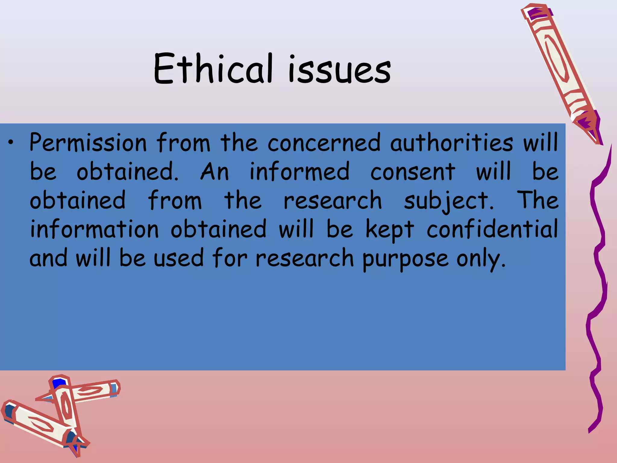 Ethical issues
• Permission from the concerned authorities will
be obtained. An informed consent will be
obtained from the research subject. The
information obtained will be kept confidential
and will be used for research purpose only.

 
