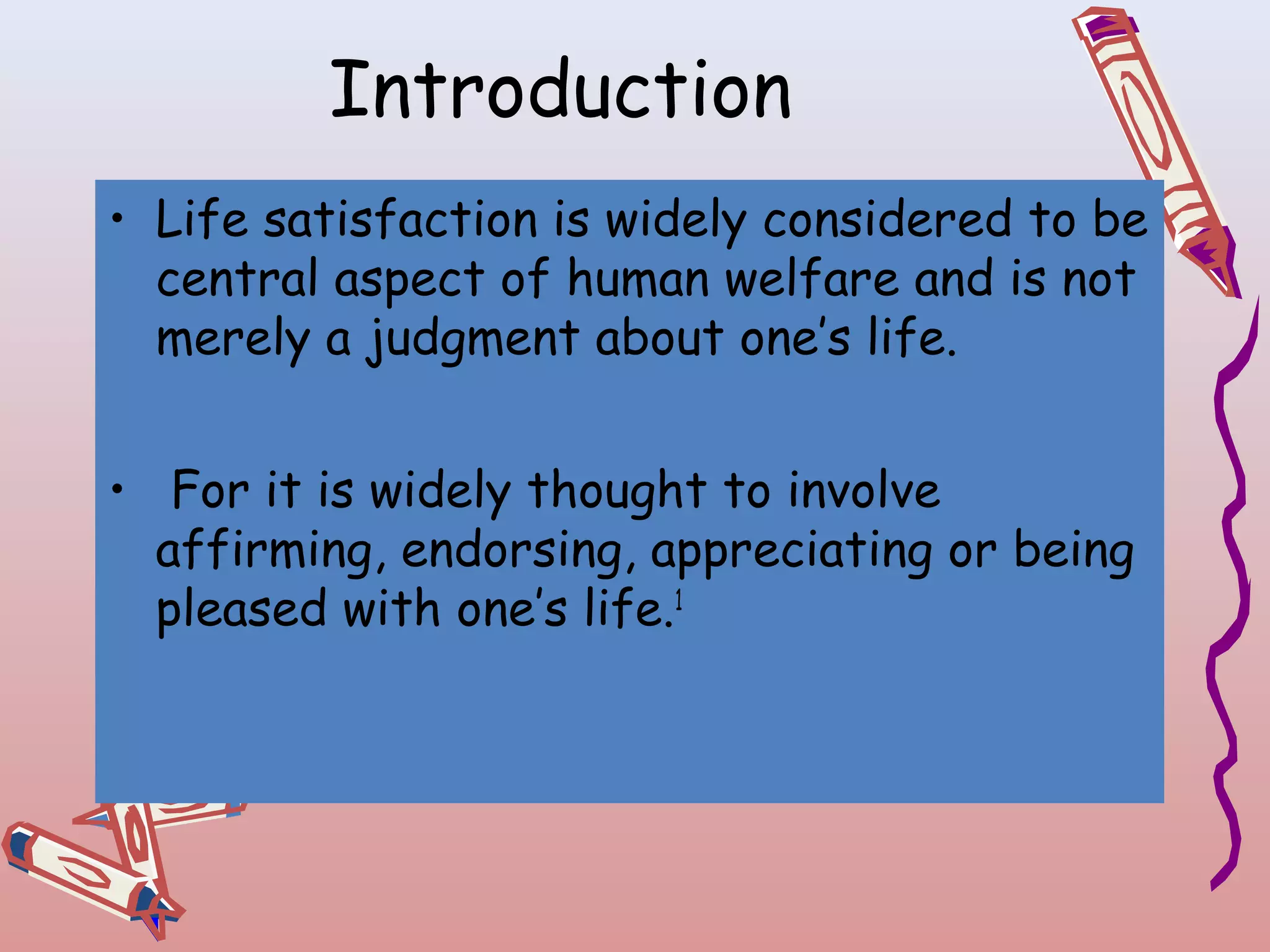 Introduction
• Life satisfaction is widely considered to be
central aspect of human welfare and is not
merely a judgment about one’s life.
• For it is widely thought to involve
affirming, endorsing, appreciating or being
pleased with one’s life.1

 