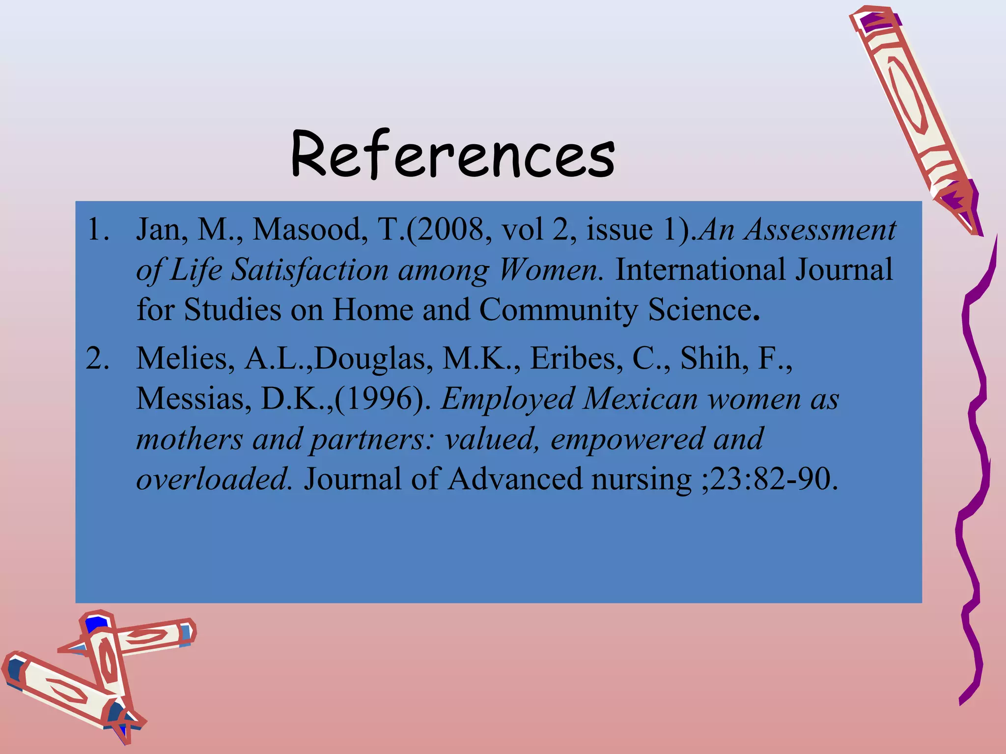 References
1. Jan, M., Masood, T.(2008, vol 2, issue 1).An Assessment
of Life Satisfaction among Women. International Journal
for Studies on Home and Community Science.
2. Melies, A.L.,Douglas, M.K., Eribes, C., Shih, F.,
Messias, D.K.,(1996). Employed Mexican women as
mothers and partners: valued, empowered and
overloaded. Journal of Advanced nursing ;23:82-90.

 
