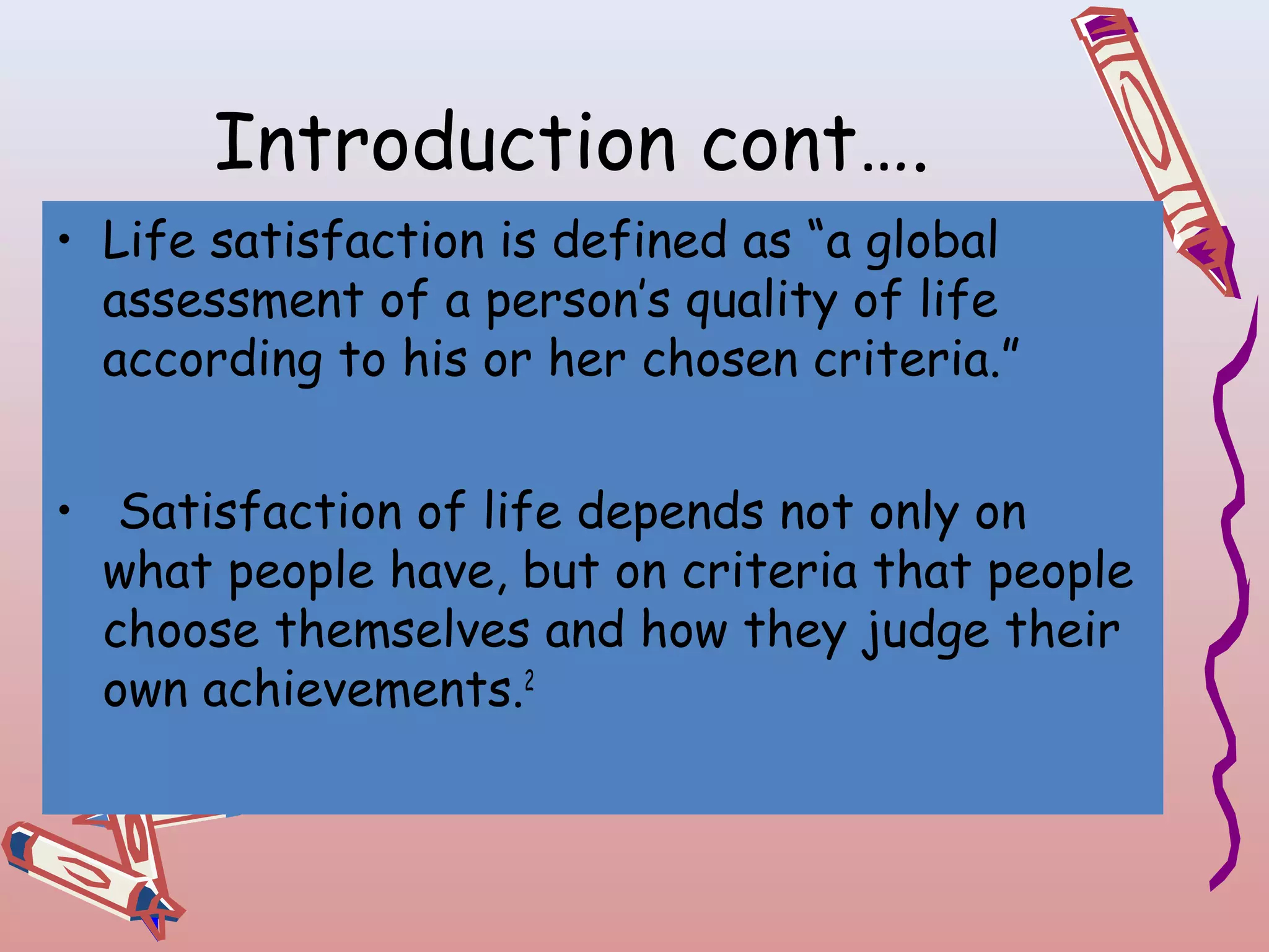Introduction cont….
• Life satisfaction is defined as “a global
assessment of a person’s quality of life
according to his or her chosen criteria.”
• Satisfaction of life depends not only on
what people have, but on criteria that people
choose themselves and how they judge their
own achievements.2

 
