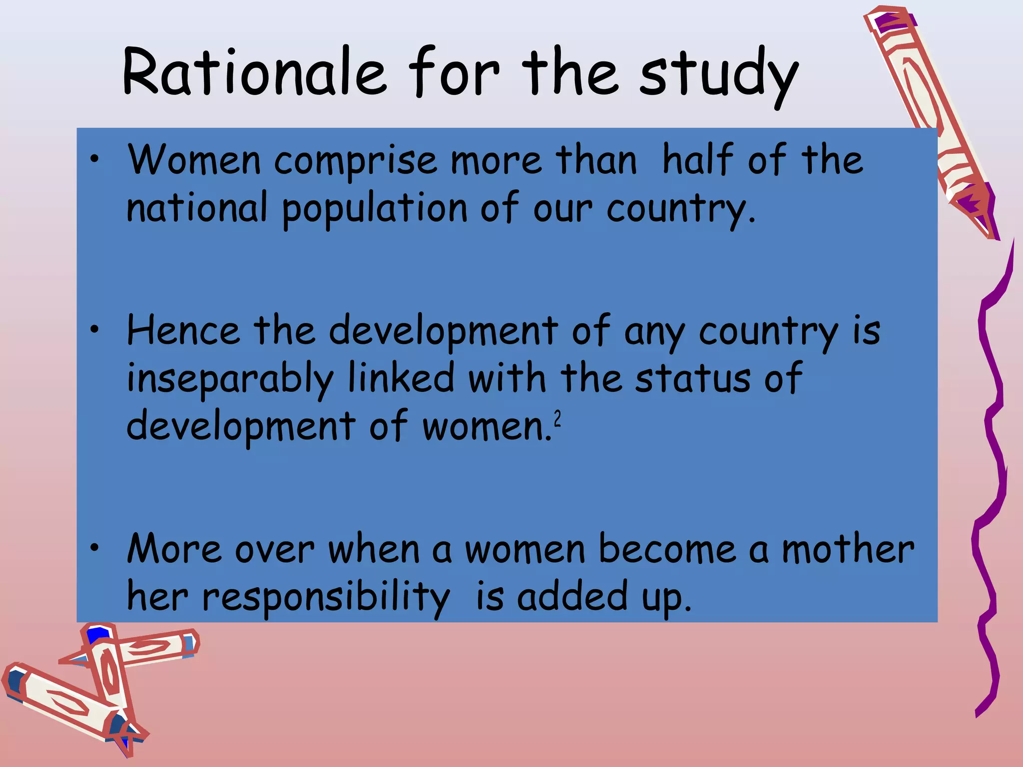 Rationale for the study
• Women comprise more than half of the
national population of our country.
• Hence the development of any country is
inseparably linked with the status of
development of women.2
• More over when a women become a mother
her responsibility is added up.

 