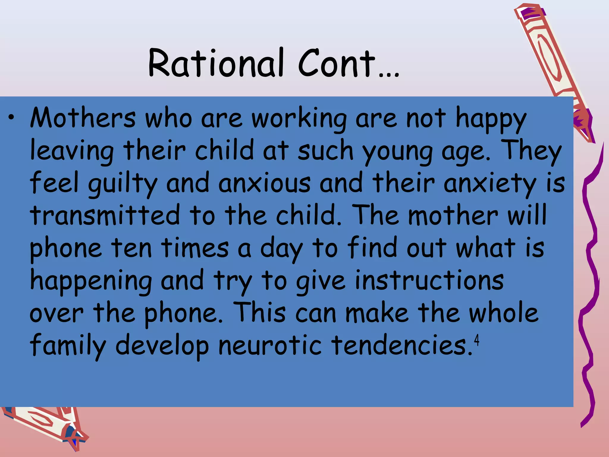 Rational Cont…
• Mothers who are working are not happy
leaving their child at such young age. They
feel guilty and anxious and their anxiety is
transmitted to the child. The mother will
phone ten times a day to find out what is
happening and try to give instructions
over the phone. This can make the whole
family develop neurotic tendencies.4

 