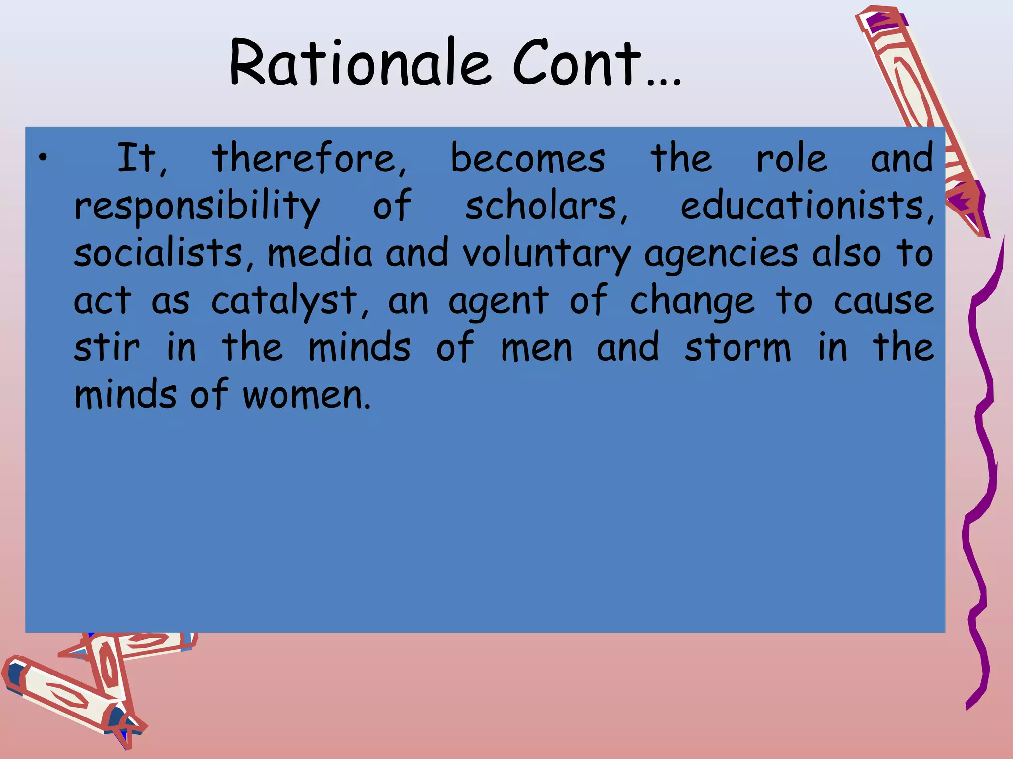 Rationale Cont…
•

It, therefore, becomes the role and
responsibility of scholars, educationists,
socialists, media and voluntary agencies also to
act as catalyst, an agent of change to cause
stir in the minds of men and storm in the
minds of women.

 