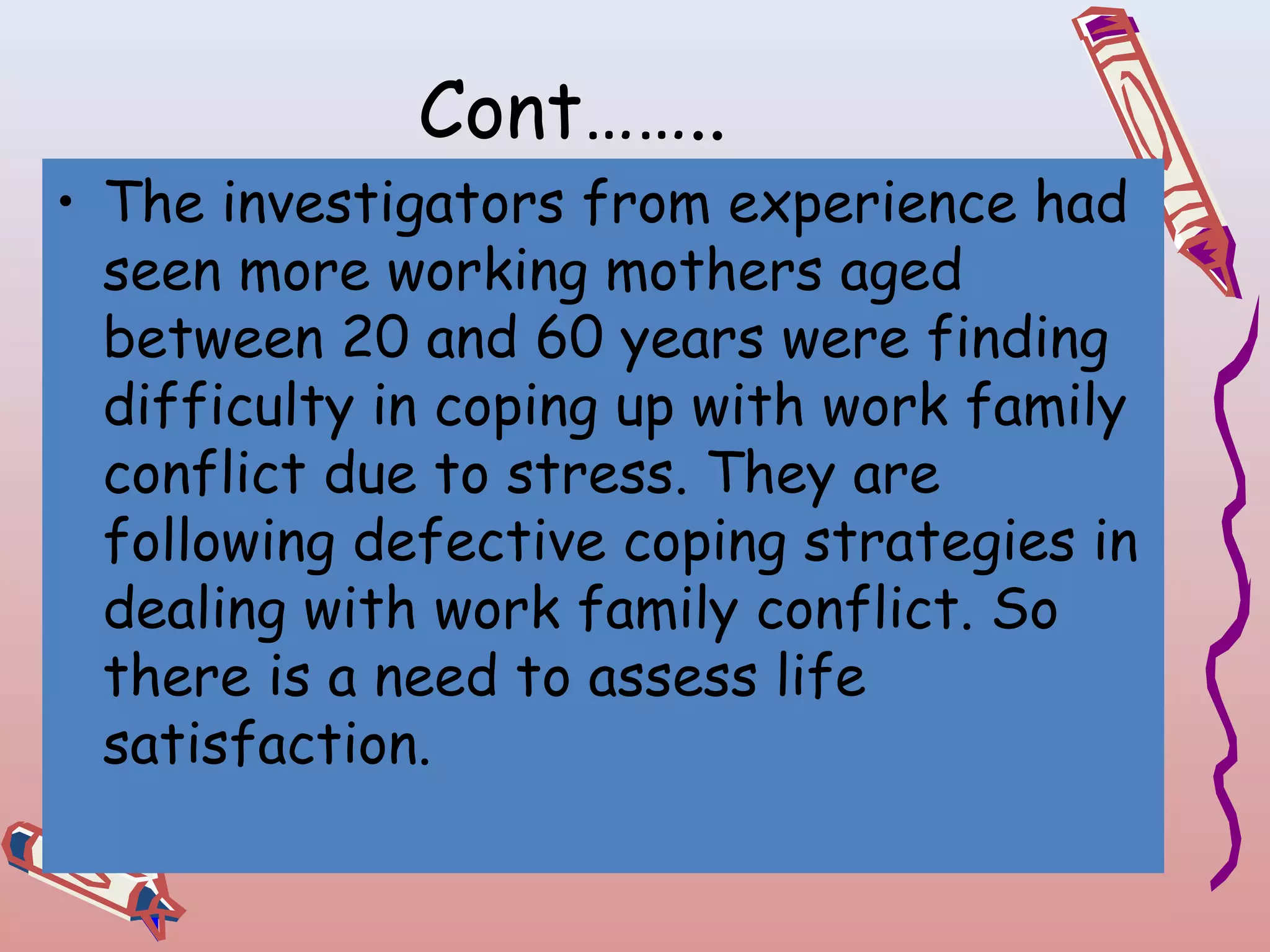 Cont……..

• The investigators from experience had
seen more working mothers aged
between 20 and 60 years were finding
difficulty in coping up with work family
conflict due to stress. They are
following defective coping strategies in
dealing with work family conflict. So
there is a need to assess life
satisfaction.

 