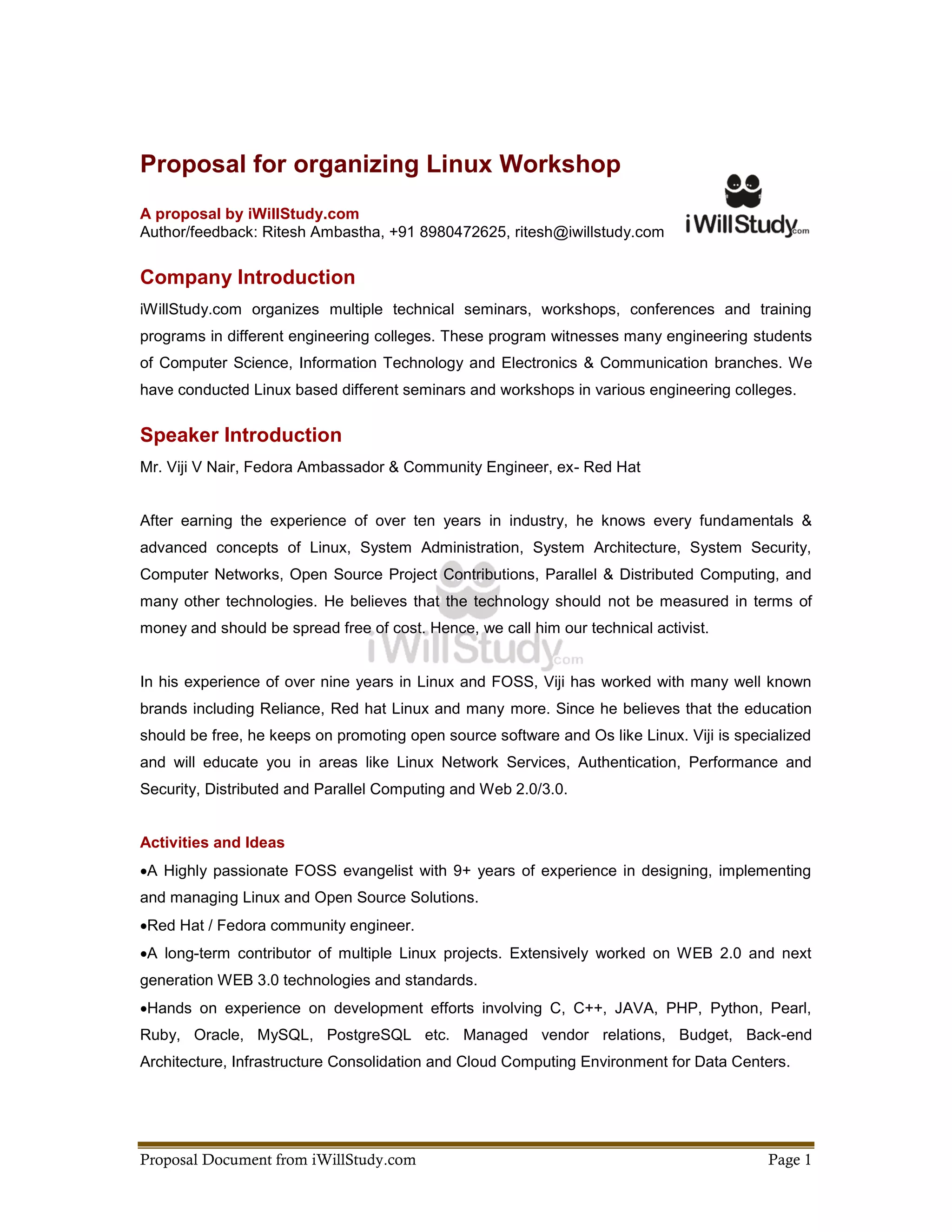 Proposal for organizing Linux Workshop
A proposal by iWillStudy.com
Author/feedback: Ritesh Ambastha, +91 8980472625, ritesh@iwillstudy.com


Company Introduction
iWillStudy.com organizes multiple technical seminars, workshops, conferences and training
programs in different engineering colleges. These program witnesses many engineering students
of Computer Science, Information Technology and Electronics & Communication branches. We
have conducted Linux based different seminars and workshops in various engineering colleges.


Speaker Introduction
Mr. Viji V Nair, Fedora Ambassador & Community Engineer, ex- Red Hat


After earning the experience of over ten years in industry, he knows every fundamentals &
advanced concepts of Linux, System Administration, System Architecture, System Security,
Computer Networks, Open Source Project Contributions, Parallel & Distributed Computing, and
many other technologies. He believes that the technology should not be measured in terms of
money and should be spread free of cost. Hence, we call him our technical activist.


In his experience of over nine years in Linux and FOSS, Viji has worked with many well known
brands including Reliance, Red hat Linux and many more. Since he believes that the education
should be free, he keeps on promoting open source software and Os like Linux. Viji is specialized
and will educate you in areas like Linux Network Services, Authentication, Performance and
Security, Distributed and Parallel Computing and Web 2.0/3.0.


Activities and Ideas
A Highly passionate FOSS evangelist with 9+ years of experience in designing, implementing
and managing Linux and Open Source Solutions.
Red Hat / Fedora community engineer.
A long-term contributor of multiple Linux projects. Extensively worked on WEB 2.0 and next
generation WEB 3.0 technologies and standards.
Hands on experience on development efforts involving C, C++, JAVA, PHP, Python, Pearl,
Ruby, Oracle, MySQL, PostgreSQL etc. Managed vendor relations, Budget, Back-end
Architecture, Infrastructure Consolidation and Cloud Computing Environment for Data Centers.




Proposal Document from iWillStudy.com                                                     Page 1
 