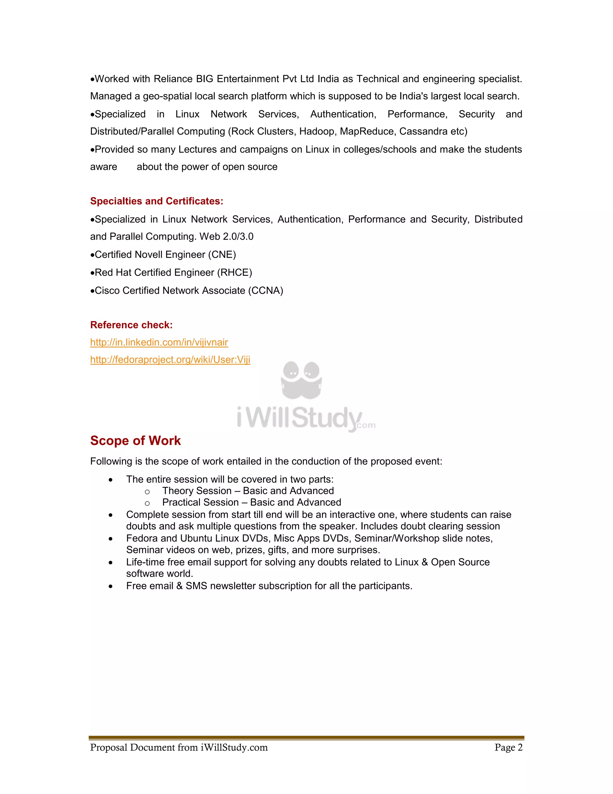 Worked with Reliance BIG Entertainment Pvt Ltd India as Technical and engineering specialist.
Managed a geo-spatial local search platform which is supposed to be India's largest local search.
Specialized    in   Linux    Network     Services,   Authentication,   Performance,   Security   and
Distributed/Parallel Computing (Rock Clusters, Hadoop, MapReduce, Cassandra etc)
Provided so many Lectures and campaigns on Linux in colleges/schools and make the students
aware      about the power of open source


Specialties and Certificates:
Specialized in Linux Network Services, Authentication, Performance and Security, Distributed
and Parallel Computing. Web 2.0/3.0
Certified Novell Engineer (CNE)
Red Hat Certified Engineer (RHCE)
Cisco Certified Network Associate (CCNA)


Reference check:
http://in.linkedin.com/in/vijivnair
http://fedoraproject.org/wiki/User:Viji




Scope of Work
Following is the scope of work entailed in the conduction of the proposed event:
        The entire session will be covered in two parts:
              o Theory Session – Basic and Advanced
              o Practical Session – Basic and Advanced
        Complete session from start till end will be an interactive one, where students can raise
         doubts and ask multiple questions from the speaker. Includes doubt clearing session
        Fedora and Ubuntu Linux DVDs, Misc Apps DVDs, Seminar/Workshop slide notes,
         Seminar videos on web, prizes, gifts, and more surprises.
        Life-time free email support for solving any doubts related to Linux & Open Source
         software world.
        Free email & SMS newsletter subscription for all the participants.




Proposal Document from iWillStudy.com                                                         Page 2
 