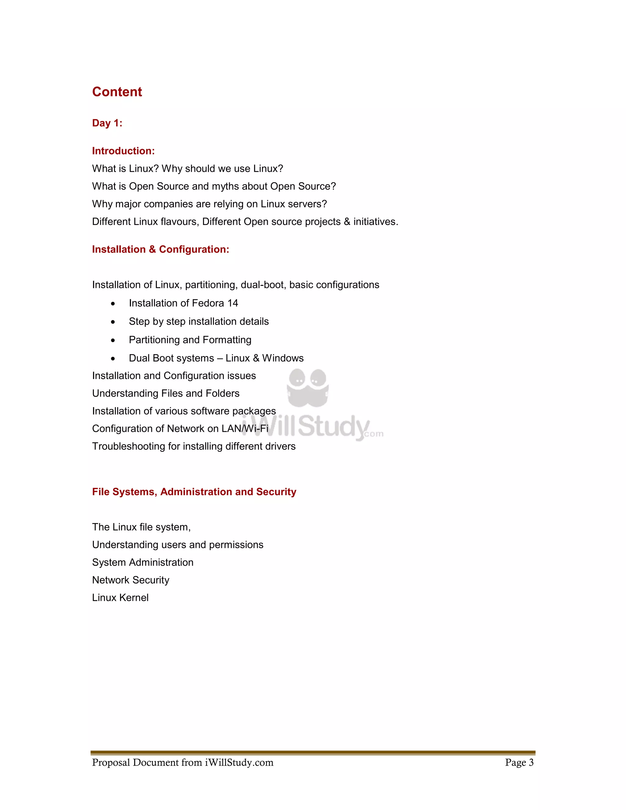 Content

Day 1:

Introduction:
What is Linux? Why should we use Linux?
What is Open Source and myths about Open Source?
Why major companies are relying on Linux servers?
Different Linux flavours, Different Open source projects & initiatives.

Installation & Configuration:


Installation of Linux, partitioning, dual-boot, basic configurations
        Installation of Fedora 14
        Step by step installation details
        Partitioning and Formatting
        Dual Boot systems – Linux & Windows
Installation and Configuration issues
Understanding Files and Folders
Installation of various software packages
Configuration of Network on LAN/Wi-Fi
Troubleshooting for installing different drivers



File Systems, Administration and Security


The Linux file system,
Understanding users and permissions
System Administration
Network Security
Linux Kernel




Proposal Document from iWillStudy.com                                     Page 3
 