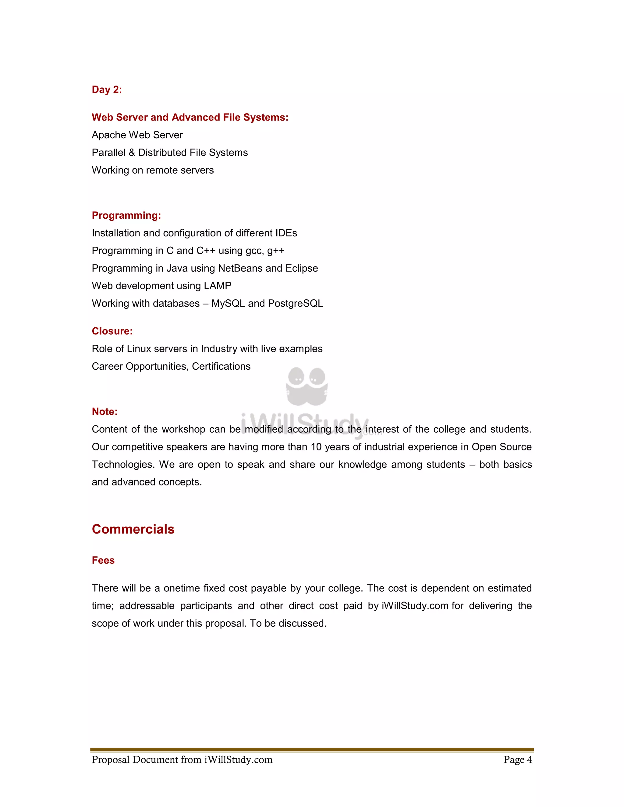 Day 2:

Web Server and Advanced File Systems:
Apache Web Server
Parallel & Distributed File Systems
Working on remote servers



Programming:
Installation and configuration of different IDEs
Programming in C and C++ using gcc, g++
Programming in Java using NetBeans and Eclipse
Web development using LAMP
Working with databases – MySQL and PostgreSQL

Closure:
Role of Linux servers in Industry with live examples
Career Opportunities, Certifications



Note:
Content of the workshop can be modified according to the interest of the college and students.
Our competitive speakers are having more than 10 years of industrial experience in Open Source
Technologies. We are open to speak and share our knowledge among students – both basics
and advanced concepts.



Commercials

Fees

There will be a onetime fixed cost payable by your college. The cost is dependent on estimated
time; addressable participants and other direct cost paid by iWillStudy.com for delivering the
scope of work under this proposal. To be discussed.




Proposal Document from iWillStudy.com                                                  Page 4
 