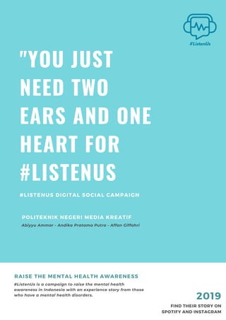 "YOU JUST
NEED TWO
EARS AND ONE
HEART FOR
#LISTENUS
#LISTENUS DIGITAL SOCIAL CAMPAIGN
#ListenUs is a campaign to raise the mental health
awareness in Indonesia with an experience story from those
who have a mental health disorders.
RAISE THE MENTAL HEALTH AWARENESS
FIND THEIR STORY ON
SPOTIFY AND INSTAGRAM
2019
Abiyyu Ammar - Andika Pratama Putra - Affan Giffahri
POLITEKNIK NEGERI MEDIA KREATIF
 