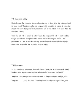 VII. Classroom setting
Physical space: The classroom is a normal one that has 35 desks facing the whiteboard and
the smart board. The classroom has one computer with connection to internet in which the
students will show their power point presentation one by one in front of the class. Also, the
school has a library.
Time: The task will be realized in school hours. The computer lab will be use to send the
Google docs with the description of the famous person chosen by the student. The
presentation of it will be at school but they have to prepare it at home (prepare a proper
power point presentation and memorize the description)
VIII. References
ALTE: Association of Language Testers in Europe (2014) The ALTE framework [PDF]
Retrieved from http://www.alte.org/attachedments/files/framework/_english.pdf
Wikipedia (2014) Google docs. From http://www.en.wikipedia.org/wiki/Google_Docs
Wikipedia (2014) Wix.com. From http://www.en.wikipedia.org/wiki/Wix_com
 