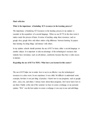 Final reflexion
What is the importance of including ICT resources in the learning process?
The importance of including ICT resources in the learning process in my opinion is
essential in the acquisition of a second language. When we use ICT’S in the class room it
makes easier the process of learn. In terms of teaching using these resources; such as
google docs, google drive and others makes a big difference between learning by papers
than learning by doing things and interact with others.
In my opinion schools should promote the use of ICT to learn, either a second language or
another subject. It is important to take an advantage of the technological resources that
students have nowadays; such as cell phones , notebooks because they have a wide access
to internet.
Regarding the use of ICT in TEFL: What have you learned in this course?
The use of ICT helps me to realize how to use in an effective way the technological
resources in a class room. In our experience it was a little bit difficult to understand some
concepts, but then it was just thing of practice. I learnt how to use programs; such as google
drive , docs, wix, and others. I always knew about these programs, but I never knew how to
use them. Finally at the end of the semester we have to create a webpage, in my personal
opinion “Wix” was the best option to create a webpage, it was easy to use and add things.
 