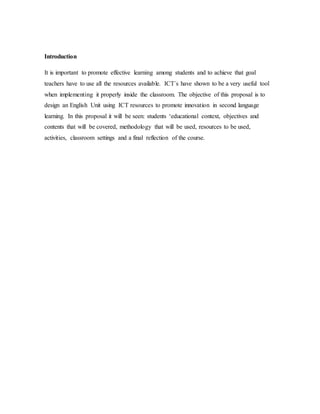 Introduction
It is important to promote effective learning among students and to achieve that goal
teachers have to use all the resources available. ICT´s have shown to be a very useful tool
when implementing it properly inside the classroom. The objective of this proposal is to
design an English Unit using ICT resources to promote innovation in second language
learning. In this proposal it will be seen: students ‘educational context, objectives and
contents that will be covered, methodology that will be used, resources to be used,
activities, classroom settings and a final reflection of the course.
 