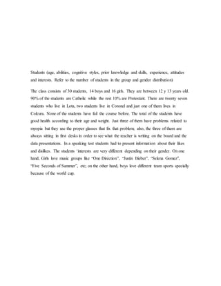 Students (age, abilities, cognitive styles, prior knowledge and skills, experience, attitudes
and interests. Refer to the number of students in the group and gender distribution)
The class consists of 30 students, 14 boys and 16 girls. They are between 12 y 13 years old.
90% of the students are Catholic while the rest 10% are Protestant. There are twenty seven
students who live in Lota, two students live in Coronel and just one of them lives in
Colcura. None of the students have fail the course before. The total of the students have
good health according to their age and weight. Just three of them have problems related to
myopia but they use the proper glasses that fix that problem; also, the three of them are
always sitting in first desks in order to see what the teacher is writing on the board and the
data presentations. In a speaking test students had to present information about their likes
and dislikes. The students ‘interests are very different depending on their gender. On one
hand, Girls love music groups like “One Direction”, “Justin Bieber”, “Selena Gomez”,
“Five Seconds of Summer”, etc; on the other hand, boys love different team sports specially
because of the world cup.
 