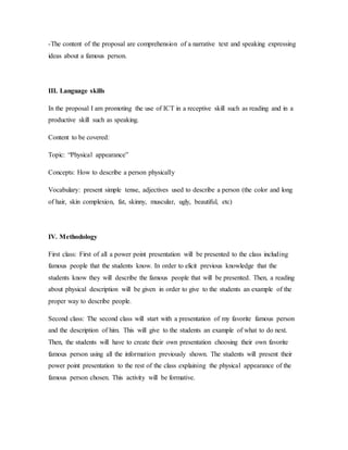 -The content of the proposal are comprehension of a narrative text and speaking expressing
ideas about a famous person.
III. Language skills
In the proposal I am promoting the use of ICT in a receptive skill such as reading and in a
productive skill such as speaking.
Content to be covered:
Topic: “Physical appearance”
Concepts: How to describe a person physically
Vocabulary: present simple tense, adjectives used to describe a person (the color and long
of hair, skin complexion, fat, skinny, muscular, ugly, beautiful, etc)
IV. Methodology
First class: First of all a power point presentation will be presented to the class including
famous people that the students know. In order to elicit previous knowledge that the
students know they will describe the famous people that will be presented. Then, a reading
about physical description will be given in order to give to the students an example of the
proper way to describe people.
Second class: The second class will start with a presentation of my favorite famous person
and the description of him. This will give to the students an example of what to do next.
Then, the students will have to create their own presentation choosing their own favorite
famous person using all the information previously shown. The students will present their
power point presentation to the rest of the class explaining the physical appearance of the
famous person chosen. This activity will be formative.
 