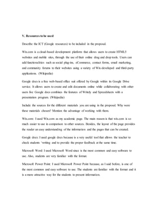 V. Resources to be used
Describe the ICT (Google resources) to be included in the proposal.
Wix.com is a cloud-based development platform that allows users to create HTML5
websites and mobile sites, through the use of their online drag and drop tools. Users can
add functionalities such as social plug-ins, eCommerce, contact forms, email marketing,
and community forums to their websites using a variety of Wix-developed and third-party
applications. (Wikipedia)
Google docs is a free web-based office suit offered by Google within its Google Drive
service. It allows users to create and edit documents online while collaborating with other
users live Google docs combines the features of Writely and Spreedsheets with a
presentation program. (Wikipedia)
Include the sources for the different materials you are using in the proposal. Why were
these materials chosen? Mention the advantage of working with them.
Wix.com: I used Wix.com as my academic page. The main reason is that wix.com is so
much easier to use in comparison to other sources. Besides, the layout of the page provides
the reader an easy understanding of the information and the pages that can be created.
Google docs: I used google docs because is a very useful tool that allows the teacher to
check students ‘writing and to provide the proper feedback at the same time.
Microsoft Word: I used Microsoft Word since is the most common and easy software to
use. Also, students are very familiar with the format.
Microsoft Power Point: I used Microsoft Power Point because, as I said before, is one of
the most common and easy software to use. The students are familiar with the format and it
is a more attractive way for the students to present information.
 