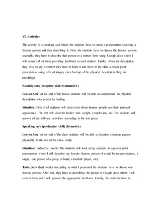 VI. Activities
The activity is a speaking task where the students have to create a presentation choosing a
famous person and then describing it. First, the students have to choose the famous person;
secondly, they have to describe that person in a written form using Google docs where I
will correct all of them providing feedback to each student. Finally, when the description
they have to say is correct they have to learn it and show to the class a power point
presentation using a lot of images (as a backup of the physical description they are
providing)
Reading task (receptive skill) (summative)
LessonAim: At the end of the lesson students will be able to comprehend the physical
description of a person by reading.
Situation: First of all students will read a text about famous people and their physical
appearance. The text will describe his/her hair, weight, complexion, etc. The students will
answer all the different activities according to the text given.
Speaking task (productive skill) (formative)
LessonAim: At the end of the class students will be able to describe a famous person
physically to the rest of the class, orally.
Situation: (individual work) The students will look at my example in a power point
presentation where I will describe my favorite famous person (it could be an actor/actress, a
singer, one person of a group or band, a football player, etc).
Task: (individual work) According to what I presented the students have to choose one
famous person. After that, they have to describing the person in Google docs where I will
correct them and I will provide the appropriate feedback. Finally, the students have to
 