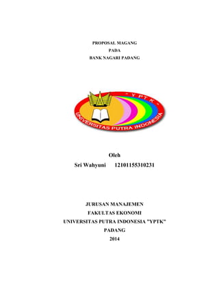PROPOSAL MAGANG 
PADA 
BANK NAGARI PADANG 
Oleh 
Sri Wahyuni 12101155310231 
JURUSAN MANAJEMEN 
FAKULTAS EKONOMI 
UNIVERSITAS PUTRA INDONESIA ”YPTK” 
PADANG 
2014 
 