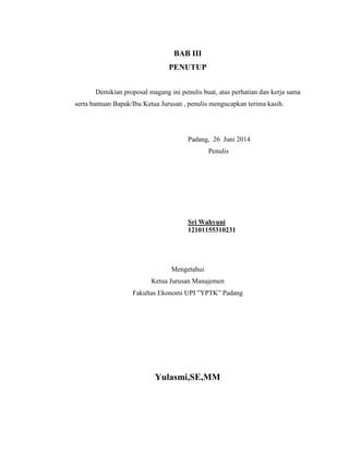 BAB III 
PENUTUP 
Demikian proposal magang ini penulis buat, atas perhatian dan kerja sama 
serta bantuan Bapak/Ibu Ketua Jurusan , penulis mengucapkan terima kasih. 
Padang, 26 Juni 2014 
Penulis 
Sri Wahyuni 
12101155310231 
Mengetahui 
Ketua Jurusan Manajemen 
Fakultas Ekonomi UPI ”YPTK” Padang 
Yulasmi,SE,MM 
