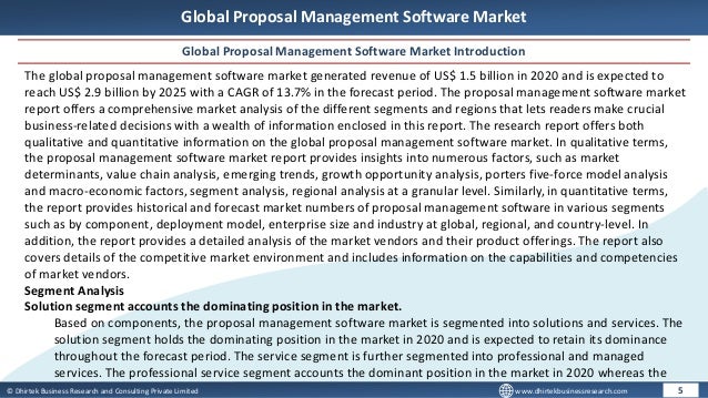 © Dhirtek Business Research and Consulting Private Limited www.dhirtekbusinessresearch.com
Global Proposal Management Software Market
Global Proposal Management Software Market Introduction
5
The global proposal management software market generated revenue of US$ 1.5 billion in 2020 and is expected to
reach US$ 2.9 billion by 2025 with a CAGR of 13.7% in the forecast period. The proposal management software market
report offers a comprehensive market analysis of the different segments and regions that lets readers make crucial
business-related decisions with a wealth of information enclosed in this report. The research report offers both
qualitative and quantitative information on the global proposal management software market. In qualitative terms,
the proposal management software market report provides insights into numerous factors, such as market
determinants, value chain analysis, emerging trends, growth opportunity analysis, porters five-force model analysis
and macro-economic factors, segment analysis, regional analysis at a granular level. Similarly, in quantitative terms,
the report provides historical and forecast market numbers of proposal management software in various segments
such as by component, deployment model, enterprise size and industry at global, regional, and country-level. In
addition, the report provides a detailed analysis of the market vendors and their product offerings. The report also
covers details of the competitive market environment and includes information on the capabilities and competencies
of market vendors.
Segment Analysis
Solution segment accounts the dominating position in the market.
Based on components, the proposal management software market is segmented into solutions and services. The
solution segment holds the dominating position in the market in 2020 and is expected to retain its dominance
throughout the forecast period. The service segment is further segmented into professional and managed
services. The professional service segment accounts the dominant position in the market in 2020 whereas the
 
