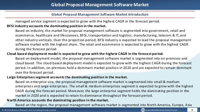 © Dhirtek Business Research and Consulting Private Limited www.dhirtekbusinessresearch.com
Global Proposal Management Software Market
Global Proposal Management Software Market Introduction
6
managed service segment is expected to grow with the highest CAGR in the forecast period.
BFSI industry accounts the dominating position in the market.
Based on industry, the market for proposal management software is segmented into government, retail and
ecommerce, healthcare and lifesciences, BFSI, transportation and logistics, manufacturing, telecom & IT, and
other industry verticals. Over the projection period, BFSI industry is expected to lead the proposal management
software market with the highest share. The retail and ecommerce is expected to grow with the highest CAGR
during the forecast period.
Cloud based deployment model is expected to grow with the highest CAGR in the forecast period.
Based on deployment model, the proposal management software market is segmented into on-premises and
cloud based. The cloud based deployment model is expected to grow with the highest CAGR during the forecast
period. In addition, on-premises hold a dominant market position in 2020 and are expected to remain dominant
over the forecast period.
Large Enterprises segment accounts the dominating position in the market.
Based on enterprise size, the proposal management software market is segmented into small & medium
enterprises and large enterprises. The small & medium enterprises segment is expected to grow with the highest
CAGR during the forecast period. Moreover, the large enterprise segment holds the dominating position in the
market in 2020 and is expected to retain its dominance throughout the forecast period.
North America accounts the dominating position in the market.
Based on the region, the proposal management software market is segmented into North America, Europe, Asia
 
