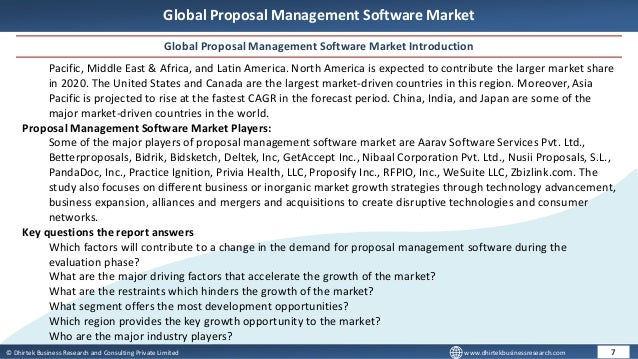 © Dhirtek Business Research and Consulting Private Limited www.dhirtekbusinessresearch.com
Global Proposal Management Software Market
Global Proposal Management Software Market Introduction
7
Pacific, Middle East & Africa, and Latin America. North America is expected to contribute the larger market share
in 2020. The United States and Canada are the largest market-driven countries in this region. Moreover, Asia
Pacific is projected to rise at the fastest CAGR in the forecast period. China, India, and Japan are some of the
major market-driven countries in the world.
Proposal Management Software Market Players:
Some of the major players of proposal management software market are Aarav Software Services Pvt. Ltd.,
Betterproposals, Bidrik, Bidsketch, Deltek, Inc, GetAccept Inc., Nibaal Corporation Pvt. Ltd., Nusii Proposals, S.L.,
PandaDoc, Inc., Practice Ignition, Privia Health, LLC, Proposify Inc., RFPIO, Inc., WeSuite LLC, Zbizlink.com. The
study also focuses on different business or inorganic market growth strategies through technology advancement,
business expansion, alliances and mergers and acquisitions to create disruptive technologies and consumer
networks.
Key questions the report answers
Which factors will contribute to a change in the demand for proposal management software during the
evaluation phase?
What are the major driving factors that accelerate the growth of the market?
What are the restraints which hinders the growth of the market?
What segment offers the most development opportunities?
Which region provides the key growth opportunity to the market?
Who are the major industry players?
 