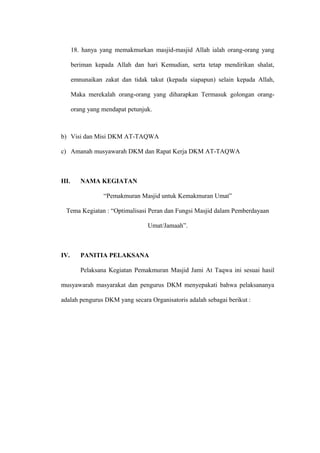 18. hanya yang memakmurkan masjid-masjid Allah ialah orang-orang yang 
beriman kepada Allah dan hari Kemudian, serta tetap mendirikan shalat, 
emnunaikan zakat dan tidak takut (kepada siapapun) selain kepada Allah, 
Maka merekalah orang-orang yang diharapkan Termasuk golongan orang-orang 
yang mendapat petunjuk. 
b) Visi dan Misi DKM AT-TAQWA 
c) Amanah musyawarah DKM dan Rapat Kerja DKM AT-TAQWA 
III. NAMA KEGIATAN 
“Pemakmuran Masjid untuk Kemakmuran Umat” 
Tema Kegiatan : “Optimalisasi Peran dan Fungsi Masjid dalam Pemberdayaan 
Umat/Jamaah”. 
IV. PANITIA PELAKSANA 
Pelaksana Kegiatan Pemakmuran Masjid Jami At Taqwa ini sesuai hasil 
musyawarah masyarakat dan pengurus DKM menyepakati bahwa pelaksananya 
adalah pengurus DKM yang secara Organisatoris adalah sebagai berikut : 
 